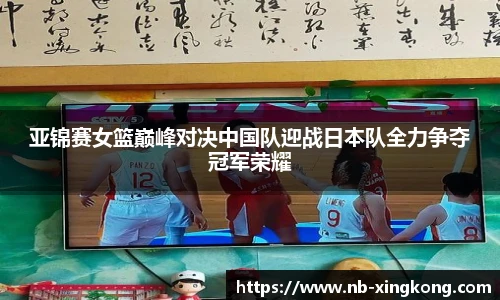 亚锦赛女篮巅峰对决中国队迎战日本队全力争夺冠军荣耀